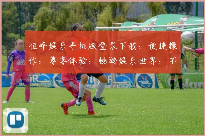 恒峰娱乐手机版登录下载，便捷操作，尊享体验，畅游娱乐世界，不容错过