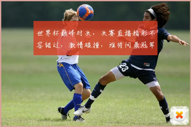 世界杯巅峰对决，决赛直播精彩不容错过，激情碰撞，谁将问鼎冠军
