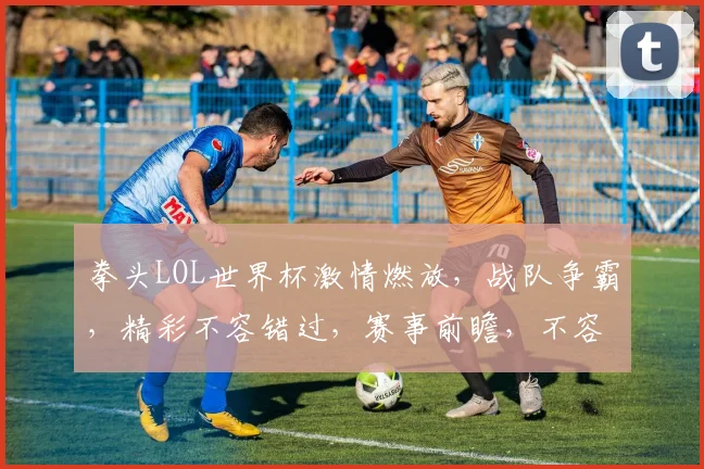 拳头LOL世界杯激情燃放，战队争霸，精彩不容错过，赛事前瞻，不容错过