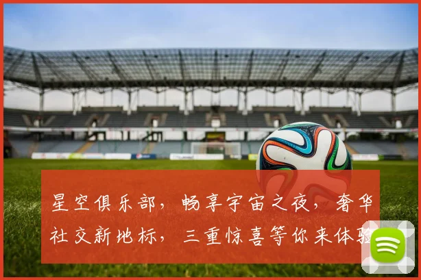星空俱乐部，畅享宇宙之夜，奢华社交新地标，三重惊喜等你来体验，邂逅星光璀璨人生。